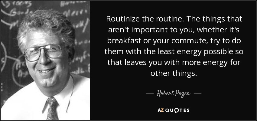 Routinize the routine. The things that aren't important to you, whether it's breakfast or your commute, try to do them with the least energy possible so that leaves you with more energy for other things. - Robert Pozen