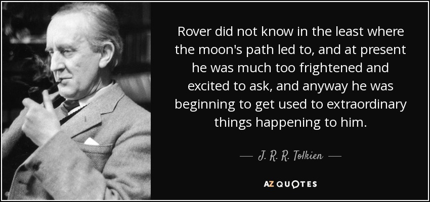 Rover did not know in the least where the moon's path led to, and at present he was much too frightened and excited to ask, and anyway he was beginning to get used to extraordinary things happening to him. - J. R. R. Tolkien