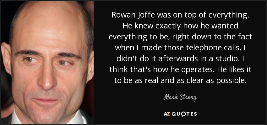 Rowan Joffe was on top of everything. He knew exactly how he wanted everything to be, right down to the fact when I made those telephone calls, I didn't do it afterwards in a studio. I think that's how he operates. He likes it to be as real and as clear as possible. - Mark Strong