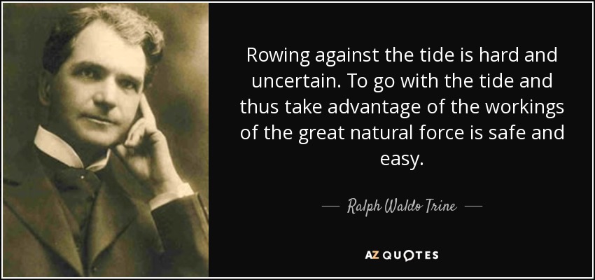 Rowing against the tide is hard and uncertain. To go with the tide and thus take advantage of the workings of the great natural force is safe and easy. - Ralph Waldo Trine