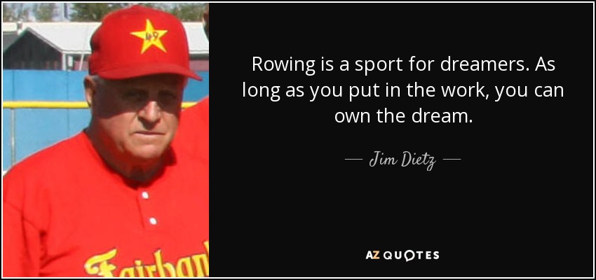 Rowing is a sport for dreamers. As long as you put in the work, you can own the dream. - Jim Dietz