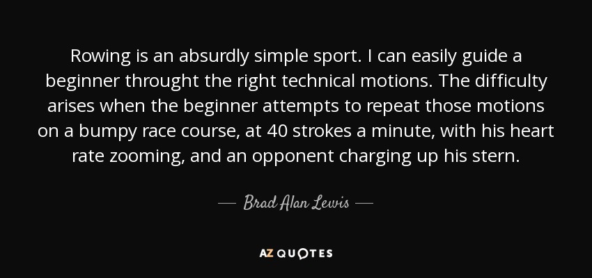 Rowing is an absurdly simple sport. I can easily guide a beginner throught the right technical motions. The difficulty arises when the beginner attempts to repeat those motions on a bumpy race course, at 40 strokes a minute, with his heart rate zooming, and an opponent charging up his stern. - Brad Alan Lewis