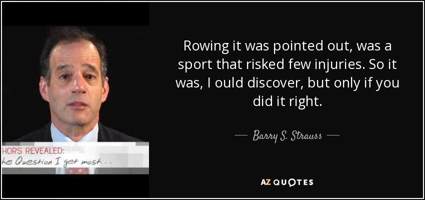 Rowing it was pointed out, was a sport that risked few injuries. So it was, I ould discover, but only if you did it right. - Barry S. Strauss