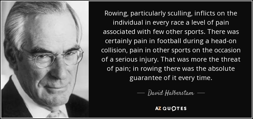 Rowing, particularly sculling, inflicts on the individual in every race a level of pain associated with few other sports. There was certainly pain in football during a head-on collision, pain in other sports on the occasion of a serious injury. That was more the threat of pain; in rowing there was the absolute guarantee of it every time. - David Halberstam