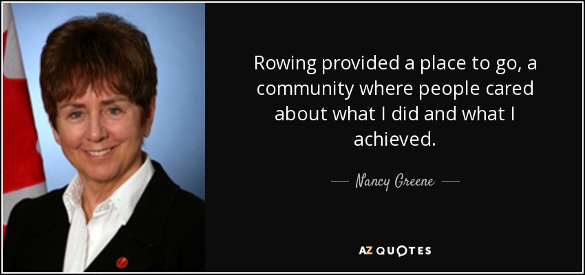 Rowing provided a place to go, a community where people cared about what I did and what I achieved. - Nancy Greene