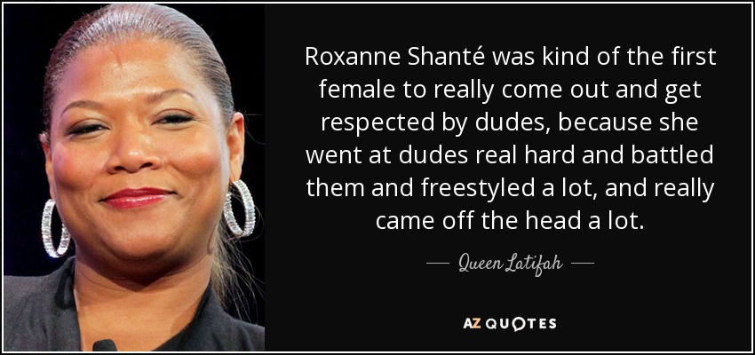Roxanne Shanté was kind of the first female to really come out and get respected by dudes, because she went at dudes real hard and battled them and freestyled a lot, and really came off the head a lot. - Queen Latifah