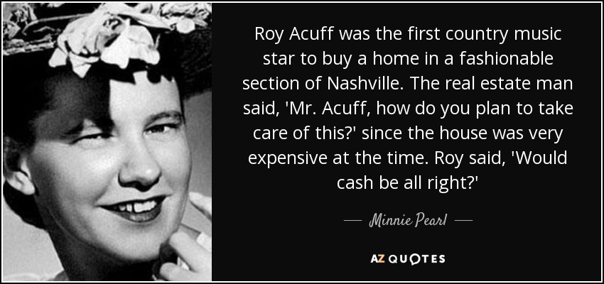 Roy Acuff was the first country music star to buy a home in a fashionable section of Nashville. The real estate man said, 'Mr. Acuff, how do you plan to take care of this?' since the house was very expensive at the time. Roy said, 'Would cash be all right?' - Minnie Pearl