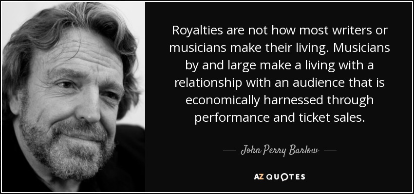 Royalties are not how most writers or musicians make their living. Musicians by and large make a living with a relationship with an audience that is economically harnessed through performance and ticket sales. - John Perry Barlow