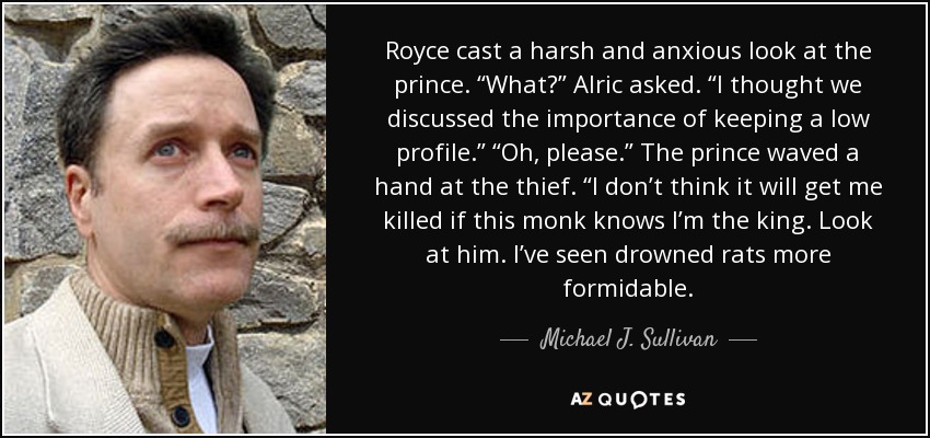 Royce cast a harsh and anxious look at the prince. “What?” Alric asked. “I thought we discussed the importance of keeping a low profile.” “Oh, please.” The prince waved a hand at the thief. “I don’t think it will get me killed if this monk knows I’m the king. Look at him. I’ve seen drowned rats more formidable. - Michael J. Sullivan