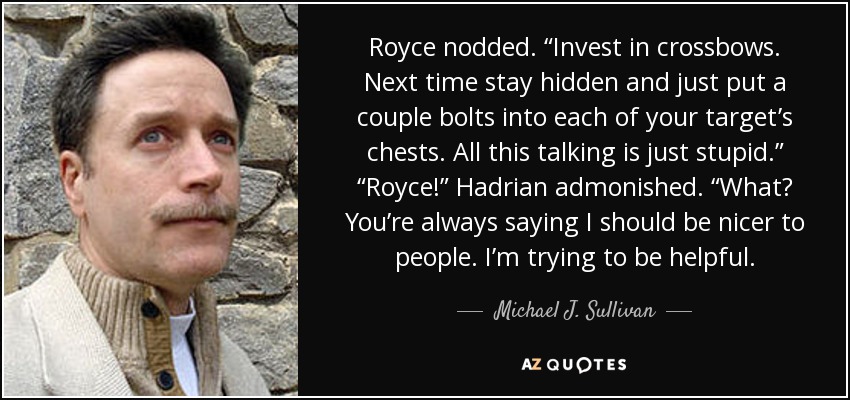 Royce nodded. “Invest in crossbows. Next time stay hidden and just put a couple bolts into each of your target’s chests. All this talking is just stupid.” “Royce!” Hadrian admonished. “What? You’re always saying I should be nicer to people. I’m trying to be helpful. - Michael J. Sullivan