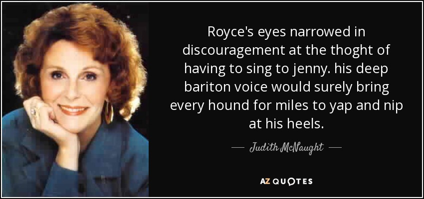 Royce's eyes narrowed in discouragement at the thoght of having to sing to jenny. his deep bariton voice would surely bring every hound for miles to yap and nip at his heels. - Judith McNaught