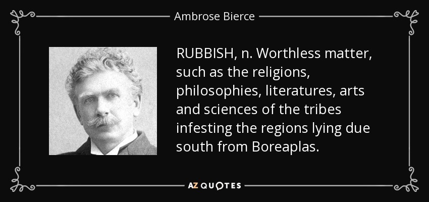 RUBBISH, n. Worthless matter, such as the religions, philosophies, literatures, arts and sciences of the tribes infesting the regions lying due south from Boreaplas. - Ambrose Bierce