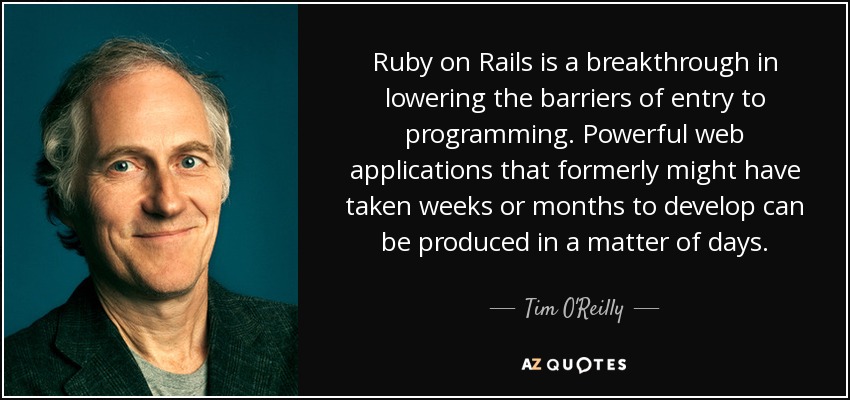 Ruby on Rails is a breakthrough in lowering the barriers of entry to programming. Powerful web applications that formerly might have taken weeks or months to develop can be produced in a matter of days. - Tim O'Reilly