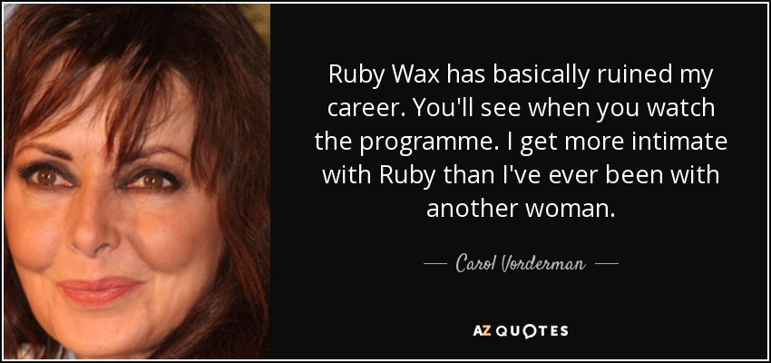 Ruby Wax has basically ruined my career. You'll see when you watch the programme. I get more intimate with Ruby than I've ever been with another woman. - Carol Vorderman