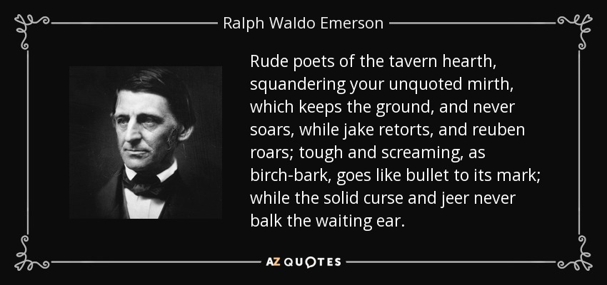 Rude poets of the tavern hearth, squandering your unquoted mirth, which keeps the ground, and never soars, while jake retorts, and reuben roars; tough and screaming, as birch-bark, goes like bullet to its mark; while the solid curse and jeer never balk the waiting ear. - Ralph Waldo Emerson