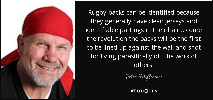 Rugby backs can be identified because they generally have clean jerseys and identifiable partings in their hair... come the revolution the backs will be the first to be lined up against the wall and shot for living parasitically off the work of others. - Peter FitzSimons