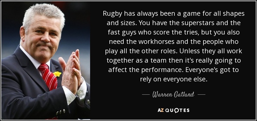 Rugby has always been a game for all shapes and sizes. You have the superstars and the fast guys who score the tries, but you also need the workhorses and the people who play all the other roles. Unless they all work together as a team then it's really going to affect the performance. Everyone's got to rely on everyone else. - Warren Gatland
