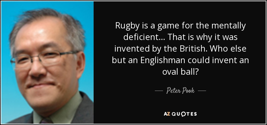 Rugby is a game for the mentally deficient... That is why it was invented by the British. Who else but an Englishman could invent an oval ball? - Peter Pook