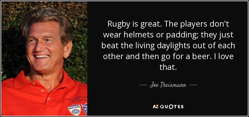 Rugby is great. The players don't wear helmets or padding; they just beat the living daylights out of each other and then go for a beer. I love that. - Joe Theismann