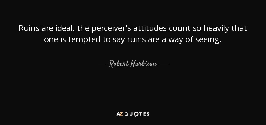 Ruins are ideal: the perceiver's attitudes count so heavily that one is tempted to say ruins are a way of seeing. - Robert Harbison