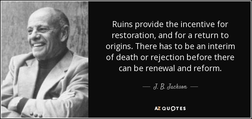 Ruins provide the incentive for restoration, and for a return to origins. There has to be an interim of death or rejection before there can be renewal and reform. - J. B. Jackson