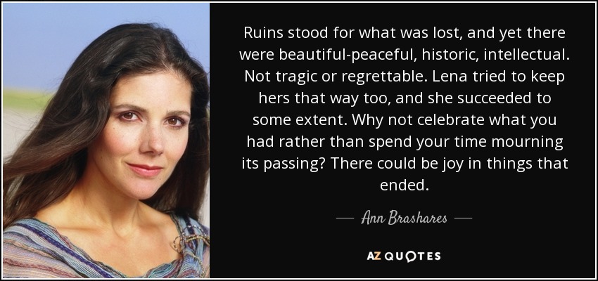 Ruins stood for what was lost, and yet there were beautiful-peaceful, historic, intellectual. Not tragic or regrettable. Lena tried to keep hers that way too, and she succeeded to some extent. Why not celebrate what you had rather than spend your time mourning its passing? There could be joy in things that ended. - Ann Brashares