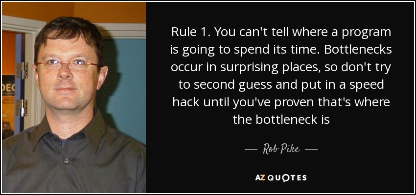 Rule 1. You can't tell where a program is going to spend its time. Bottlenecks occur in surprising places, so don't try to second guess and put in a speed hack until you've proven that's where the bottleneck is - Rob Pike