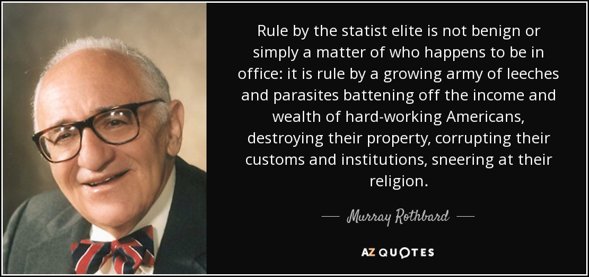 Rule by the statist elite is not benign or simply a matter of who happens to be in office: it is rule by a growing army of leeches and parasites battening off the income and wealth of hard-working Americans, destroying their property, corrupting their customs and institutions, sneering at their religion. - Murray Rothbard