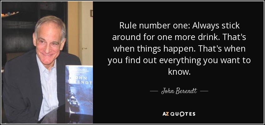 Rule number one: Always stick around for one more drink. That's when things happen. That's when you find out everything you want to know. - John Berendt