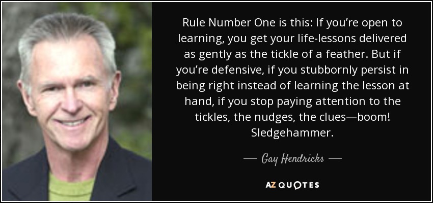 Rule Number One is this: If you’re open to learning, you get your life-lessons delivered as gently as the tickle of a feather. But if you’re defensive, if you stubbornly persist in being right instead of learning the lesson at hand, if you stop paying attention to the tickles, the nudges, the clues—boom! Sledgehammer. - Gay Hendricks