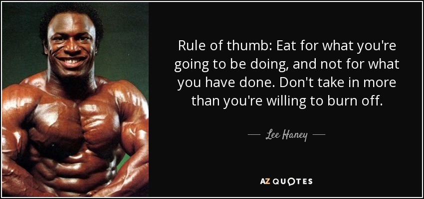 Rule of thumb: Eat for what you're going to be doing, and not for what you have done. Don't take in more than you're willing to burn off. - Lee Haney