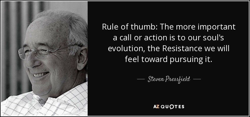 Rule of thumb: The more important a call or action is to our soul's evolution, the Resistance we will feel toward pursuing it. - Steven Pressfield