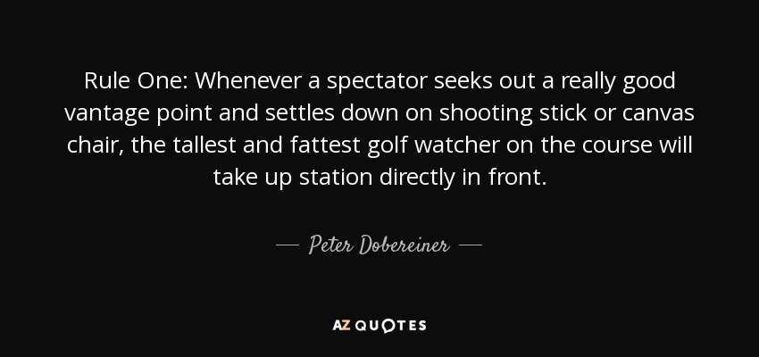 Rule One: Whenever a spectator seeks out a really good vantage point and settles down on shooting stick or canvas chair, the tallest and fattest golf watcher on the course will take up station directly in front. - Peter Dobereiner