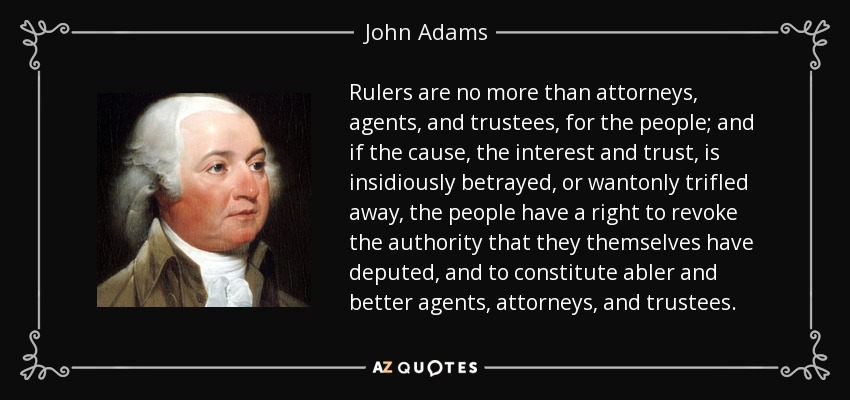 Rulers are no more than attorneys, agents, and trustees, for the people; and if the cause, the interest and trust, is insidiously betrayed, or wantonly trifled away, the people have a right to revoke the authority that they themselves have deputed, and to constitute abler and better agents, attorneys, and trustees. - John Adams