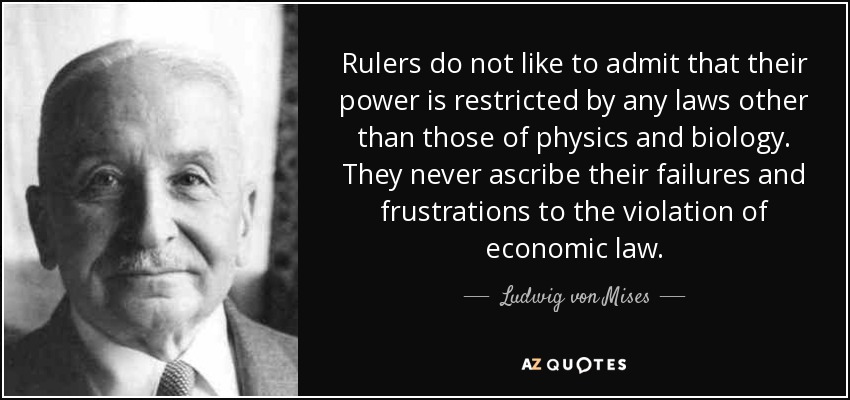 Rulers do not like to admit that their power is restricted by any laws other than those of physics and biology. They never ascribe their failures and frustrations to the violation of economic law. - Ludwig von Mises