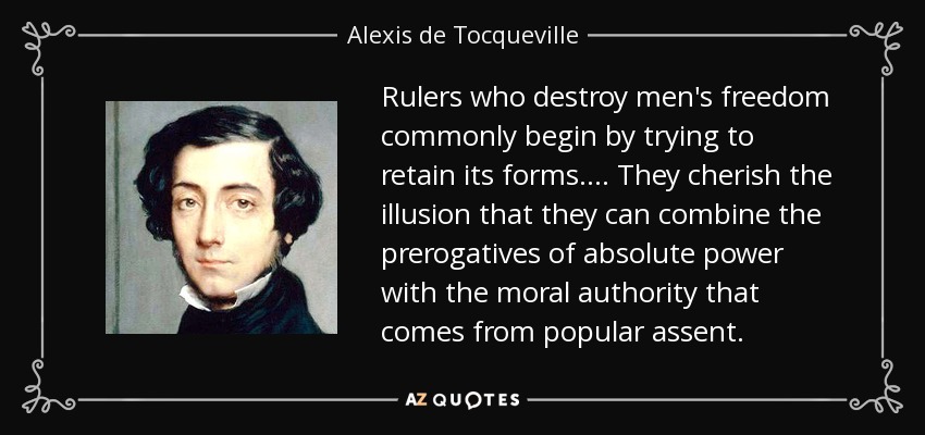 Rulers who destroy men's freedom commonly begin by trying to retain its forms. ... They cherish the illusion that they can combine the prerogatives of absolute power with the moral authority that comes from popular assent. - Alexis de Tocqueville