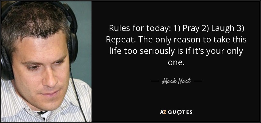 Rules for today: 1) Pray 2) Laugh 3) Repeat. The only reason to take this life too seriously is if it's your only one. - Mark Hart