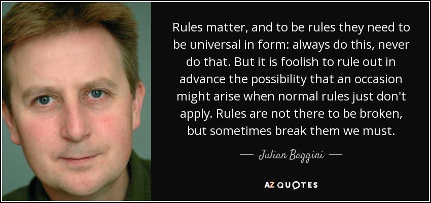 Rules matter, and to be rules they need to be universal in form: always do this, never do that. But it is foolish to rule out in advance the possibility that an occasion might arise when normal rules just don't apply. Rules are not there to be broken, but sometimes break them we must. - Julian Baggini