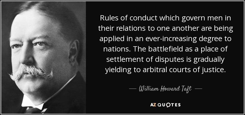 Rules of conduct which govern men in their relations to one another are being applied in an ever-increasing degree to nations. The battlefield as a place of settlement of disputes is gradually yielding to arbitral courts of justice. - William Howard Taft