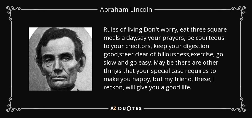 Rules of living Don't worry, eat three square meals a day,say your prayers, be courteous to your creditors, keep your digestion good,steer clear of biliousness,exercise, go slow and go easy. May be there are other things that your special case requires to make you happy, but my friend, these, i reckon, will give you a good life. - Abraham Lincoln