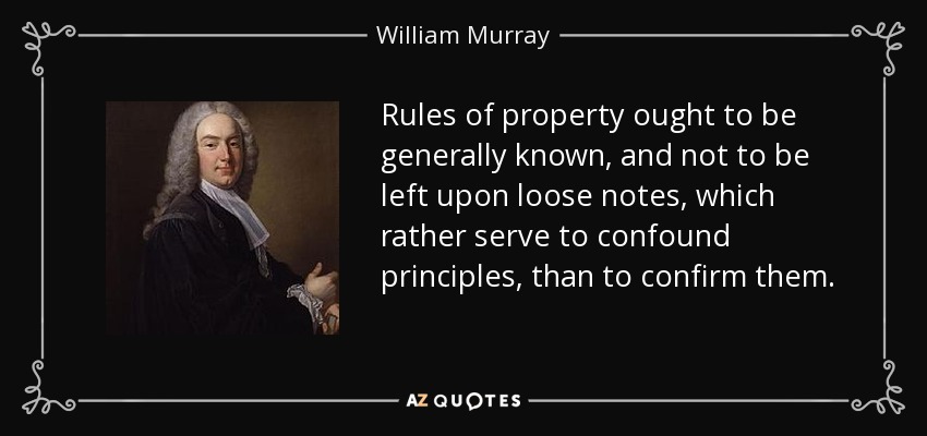 Rules of property ought to be generally known, and not to be left upon loose notes, which rather serve to confound principles, than to confirm them. - William Murray, 1st Earl of Mansfield