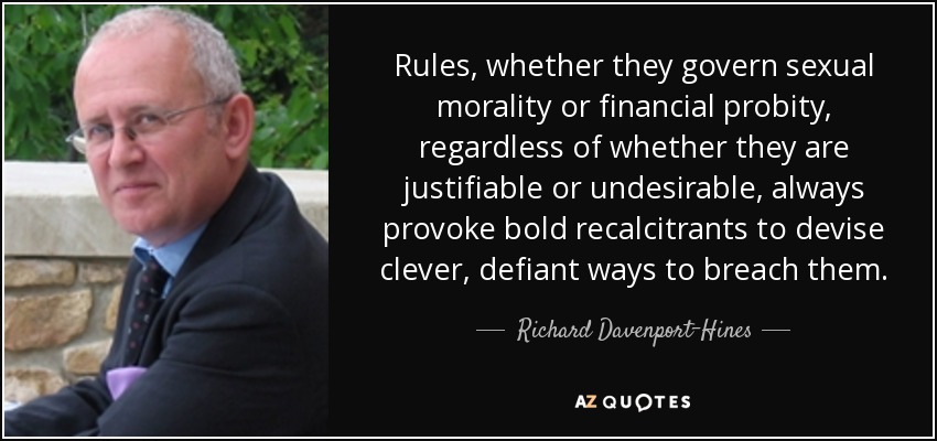 Rules, whether they govern sexual morality or financial probity, regardless of whether they are justifiable or undesirable, always provoke bold recalcitrants to devise clever, defiant ways to breach them. - Richard Davenport-Hines