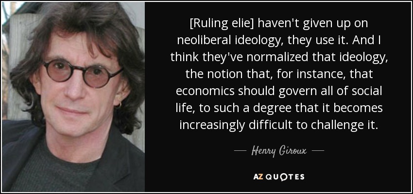 [Ruling elie] haven't given up on neoliberal ideology, they use it. And I think they've normalized that ideology, the notion that, for instance, that economics should govern all of social life, to such a degree that it becomes increasingly difficult to challenge it. - Henry Giroux