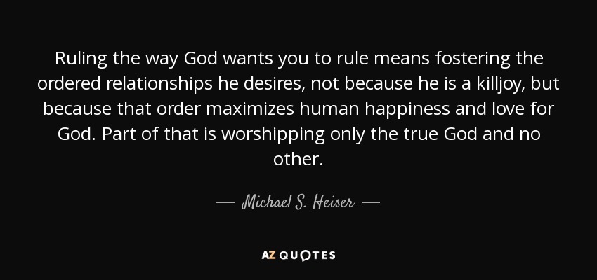 Ruling the way God wants you to rule means fostering the ordered relationships he desires, not because he is a killjoy, but because that order maximizes human happiness and love for God. Part of that is worshipping only the true God and no other. - Michael S. Heiser