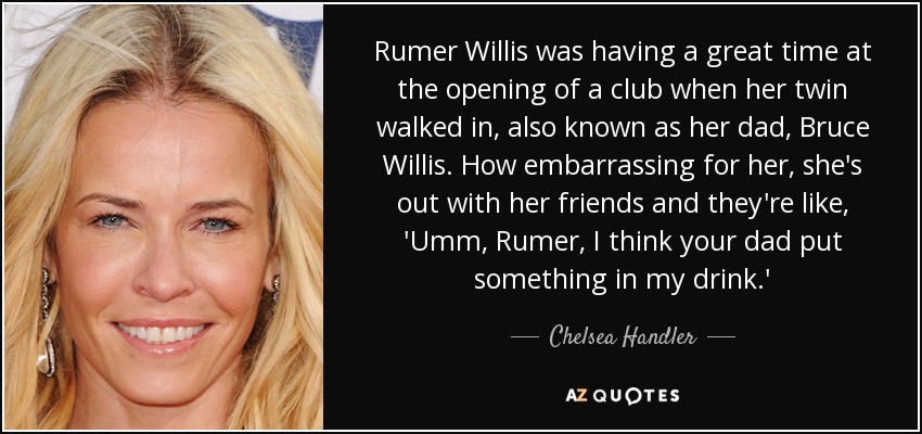 Rumer Willis was having a great time at the opening of a club when her twin walked in, also known as her dad, Bruce Willis. How embarrassing for her, she's out with her friends and they're like, 'Umm, Rumer, I think your dad put something in my drink.' - Chelsea Handler