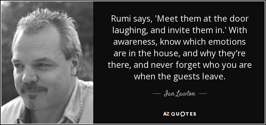 Rumi says, 'Meet them at the door laughing, and invite them in.' With awareness, know which emotions are in the house, and why they’re there, and never forget who you are when the guests leave. - Ian Lawton