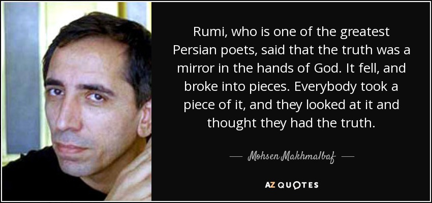 Rumi, who is one of the greatest Persian poets, said that the truth was a mirror in the hands of God. It fell, and broke into pieces. Everybody took a piece of it, and they looked at it and thought they had the truth. - Mohsen Makhmalbaf