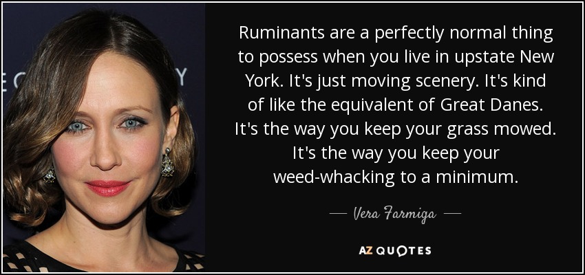 Ruminants are a perfectly normal thing to possess when you live in upstate New York. It's just moving scenery. It's kind of like the equivalent of Great Danes. It's the way you keep your grass mowed. It's the way you keep your weed-whacking to a minimum. - Vera Farmiga
