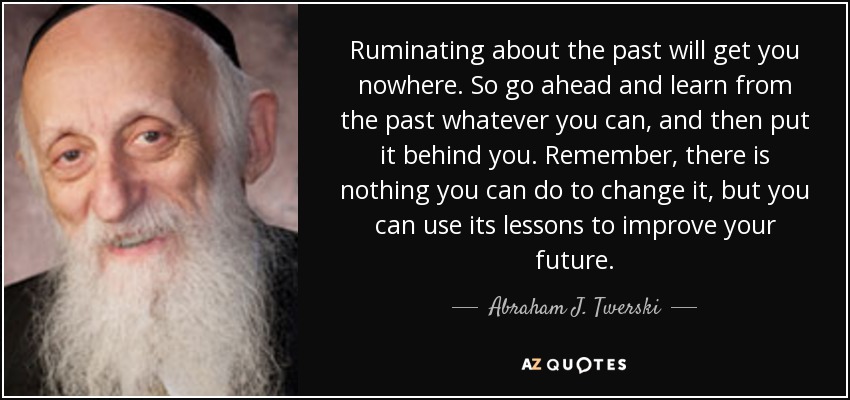 Ruminating about the past will get you nowhere. So go ahead and learn from the past whatever you can, and then put it behind you. Remember, there is nothing you can do to change it, but you can use its lessons to improve your future. - Abraham J. Twerski