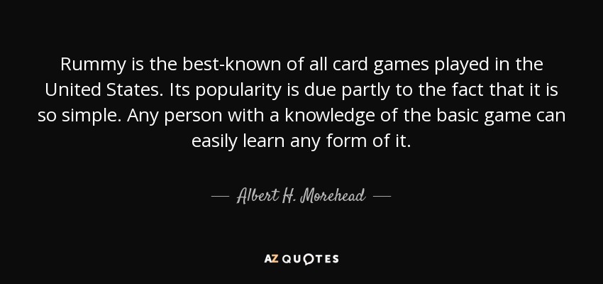 Rummy is the best-known of all card games played in the United States. Its popularity is due partly to the fact that it is so simple. Any person with a knowledge of the basic game can easily learn any form of it. - Albert H. Morehead